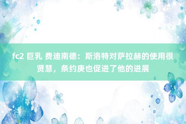 fc2 巨乳 费迪南德：斯洛特对萨拉赫的使用很贤慧，条约庚也促进了他的进展