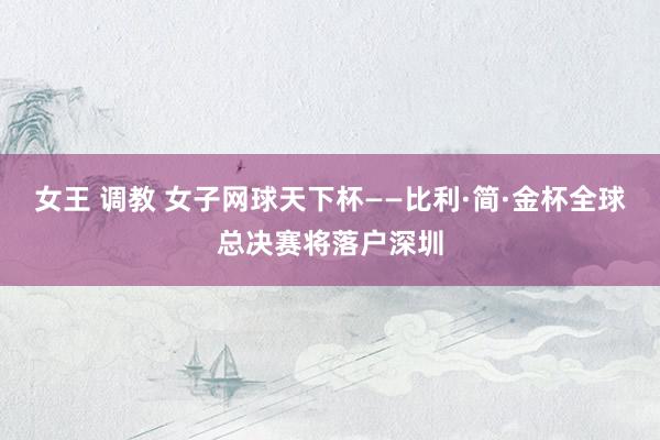 女王 调教 女子网球天下杯——比利·简·金杯全球总决赛将落户深圳