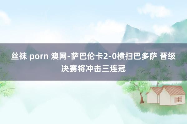 丝袜 porn 澳网-萨巴伦卡2-0横扫巴多萨 晋级决赛将冲击三连冠