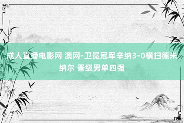 成人直播电影网 澳网-卫冕冠军辛纳3-0横扫德米纳尔 晋级男单四强