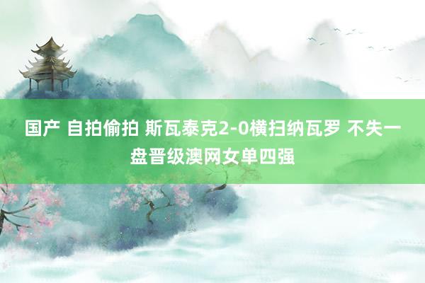 国产 自拍偷拍 斯瓦泰克2-0横扫纳瓦罗 不失一盘晋级澳网女单四强