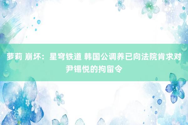 萝莉 崩坏：星穹铁道 韩国公调养已向法院肯求对尹锡悦的拘留令