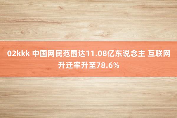 02kkk 中国网民范围达11.08亿东说念主 互联网升迁率升至78.6%