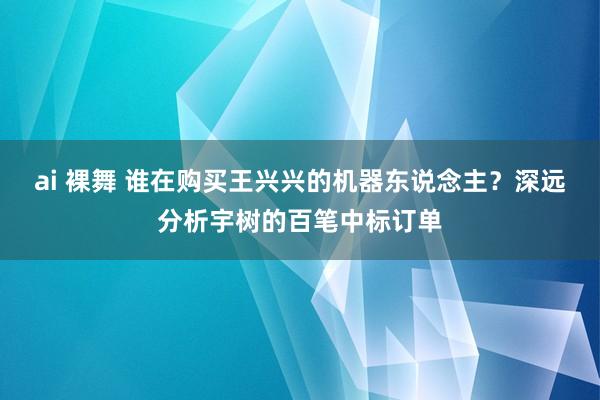 ai 裸舞 谁在购买王兴兴的机器东说念主？深远分析宇树的百笔中标订单