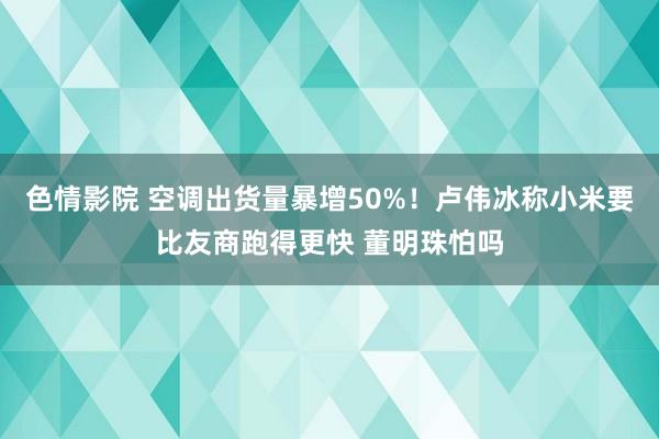 色情影院 空调出货量暴增50%！卢伟冰称小米要比友商跑得更快 董明珠怕吗
