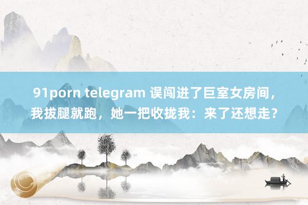 91porn telegram 误闯进了巨室女房间，我拔腿就跑，她一把收拢我：来了还想走？