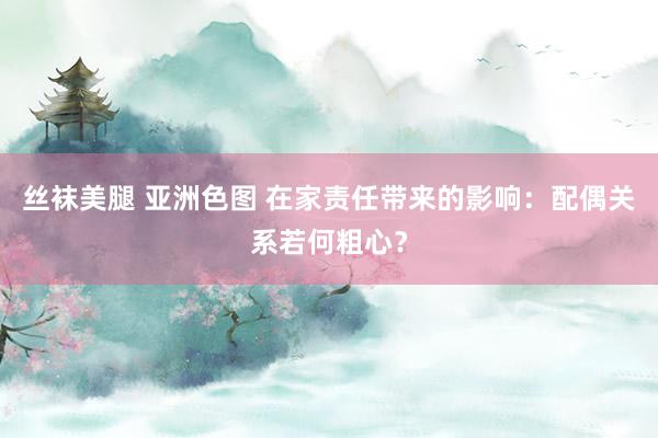 丝袜美腿 亚洲色图 在家责任带来的影响：配偶关系若何粗心？