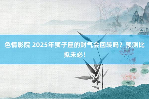 色情影院 2025年狮子座的财气会回转吗？预测比拟未必！