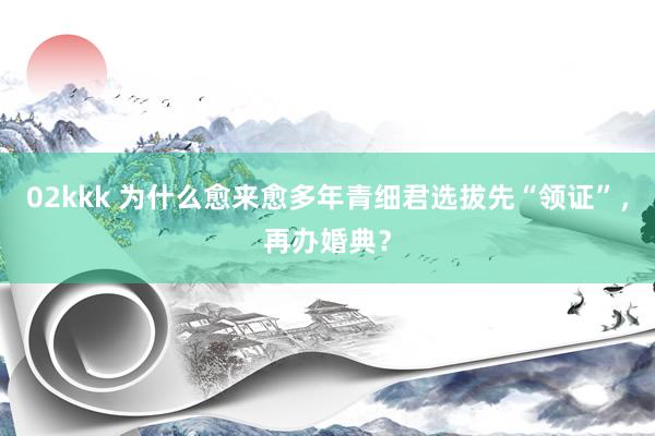 02kkk 为什么愈来愈多年青细君选拔先“领证”，再办婚典？