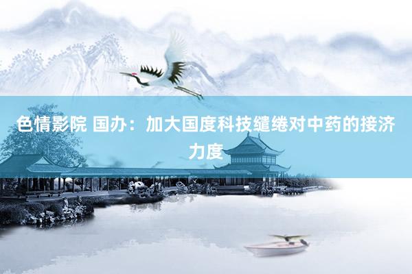 色情影院 国办：加大国度科技缱绻对中药的接济力度