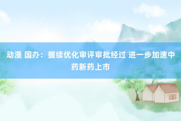 动漫 国办：握续优化审评审批经过 进一步加速中药新药上市
