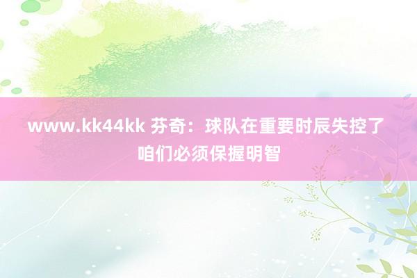 www.kk44kk 芬奇：球队在重要时辰失控了 咱们必须保握明智