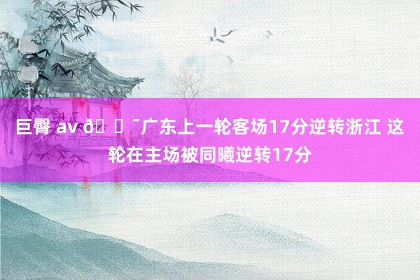 巨臀 av 🎯广东上一轮客场17分逆转浙江 这轮在主场被同曦逆转17分