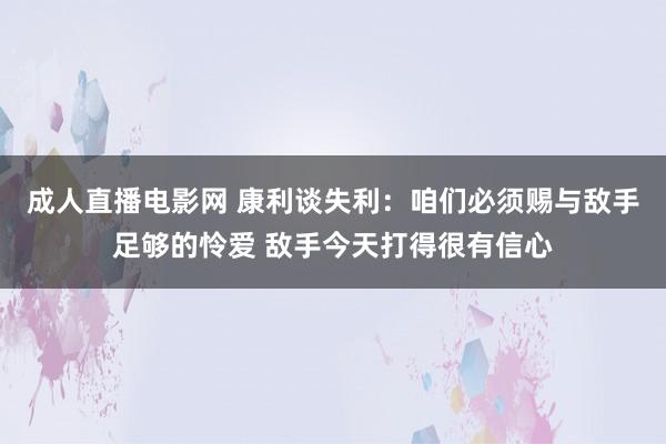 成人直播电影网 康利谈失利：咱们必须赐与敌手足够的怜爱 敌手今天打得很有信心