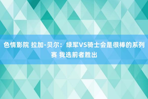 色情影院 拉加-贝尔：绿军VS骑士会是很棒的系列赛 我选前者胜出