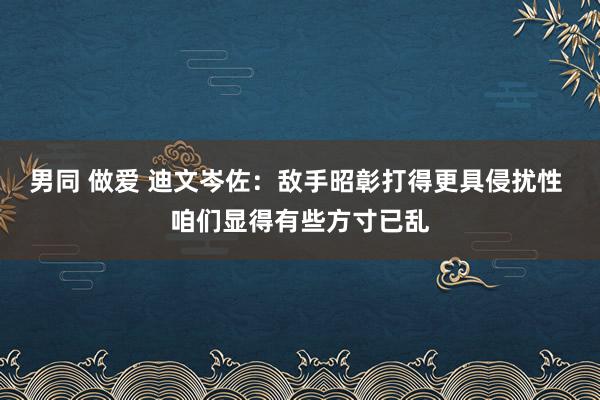 男同 做爱 迪文岑佐：敌手昭彰打得更具侵扰性 咱们显得有些方寸已乱