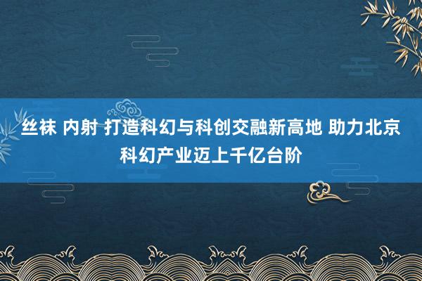 丝袜 内射 打造科幻与科创交融新高地 助力北京科幻产业迈上千亿台阶