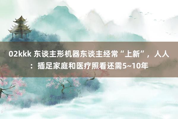 02kkk 东谈主形机器东谈主经常“上新”，人人：插足家庭和医疗照看还需5~10年