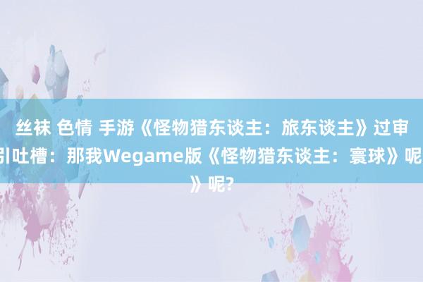 丝袜 色情 手游《怪物猎东谈主：旅东谈主》过审引吐槽：那我Wegame版《怪物猎东谈主：寰球》呢?