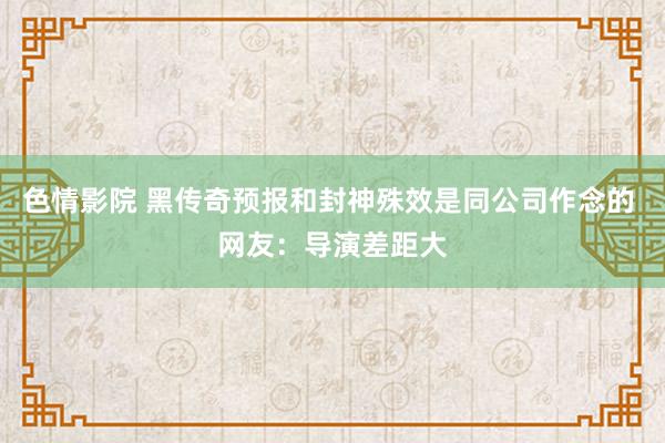 色情影院 黑传奇预报和封神殊效是同公司作念的 网友：导演差距大