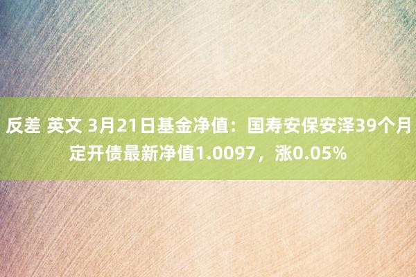 反差 英文 3月21日基金净值：国寿安保安泽39个月定开债最新净值1.0097，涨0.05%