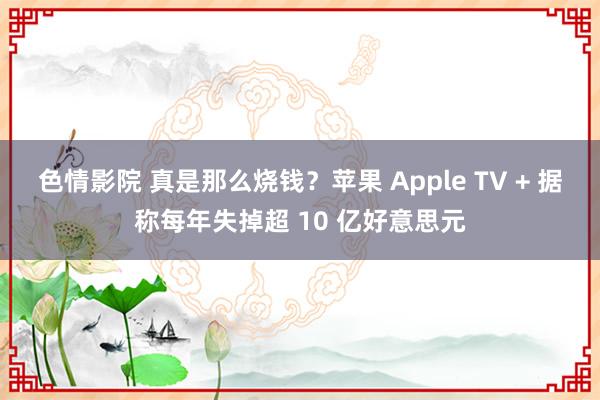 色情影院 真是那么烧钱？苹果 Apple TV + 据称每年失掉超 10 亿好意思元