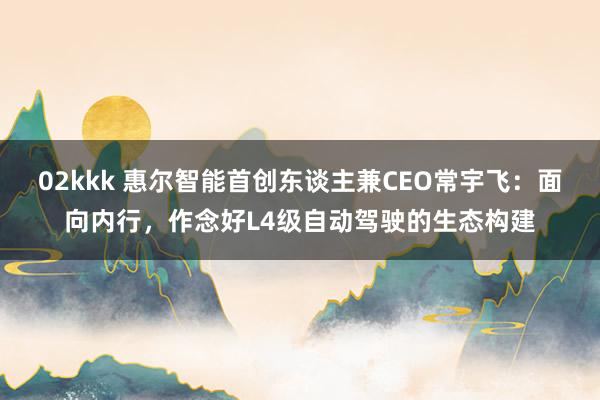 02kkk 惠尔智能首创东谈主兼CEO常宇飞：面向内行，作念好L4级自动驾驶的生态构建