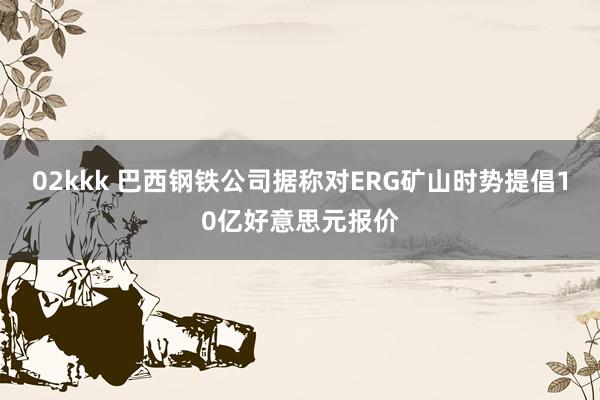 02kkk 巴西钢铁公司据称对ERG矿山时势提倡10亿好意思元报价