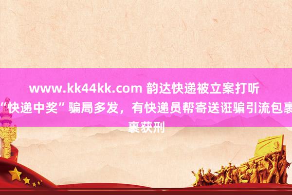 www.kk44kk.com 韵达快递被立案打听 此前“快递中奖”骗局多发，有快递员帮寄送诳骗引流包裹获刑