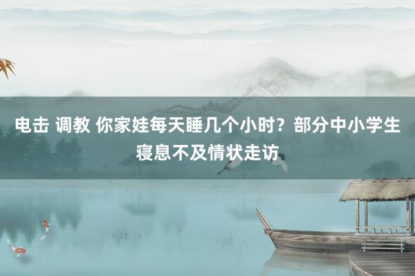 电击 调教 你家娃每天睡几个小时？部分中小学生寝息不及情状走访