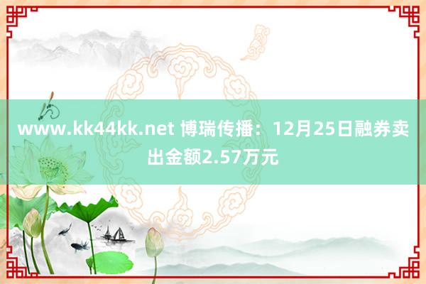 www.kk44kk.net 博瑞传播：12月25日融券卖出金额2.57万元