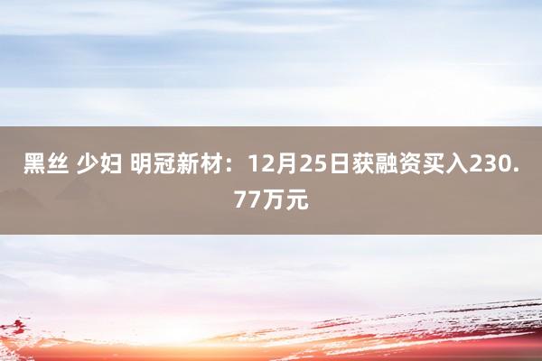 黑丝 少妇 明冠新材：12月25日获融资买入230.77万元