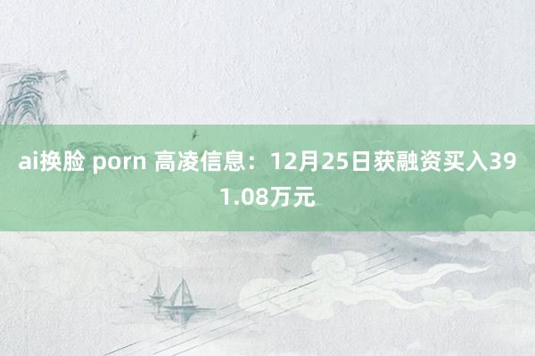 ai换脸 porn 高凌信息：12月25日获融资买入391.08万元