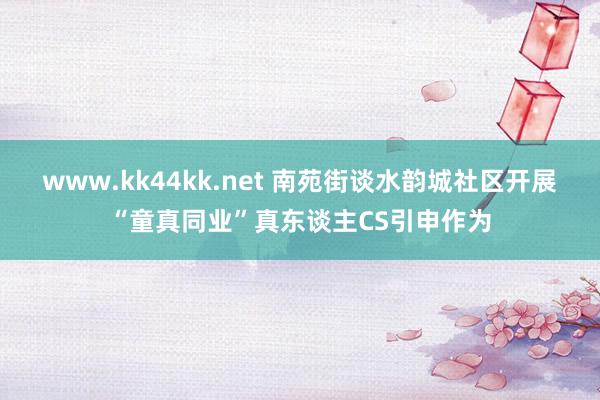 www.kk44kk.net 南苑街谈水韵城社区开展“童真同业”真东谈主CS引申作为