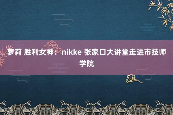 萝莉 胜利女神：nikke 张家口大讲堂走进市技师学院