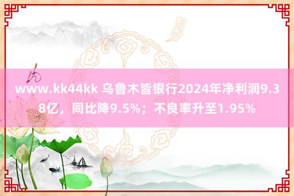 www.kk44kk 乌鲁木皆银行2024年净利润9.38亿，同比降9.5%；不良率升至1.95%