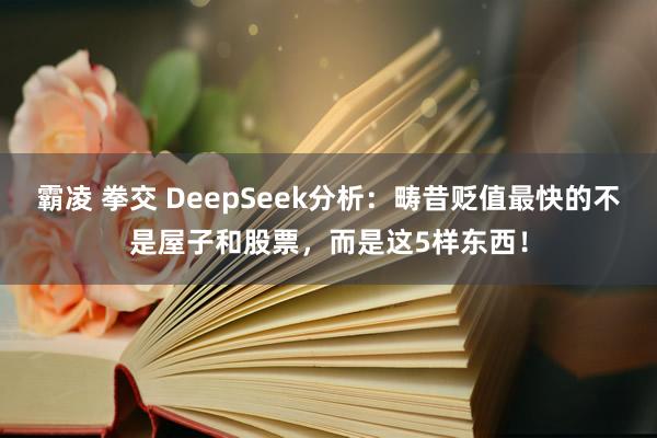 霸凌 拳交 DeepSeek分析：畴昔贬值最快的不是屋子和股票，而是这5样东西！