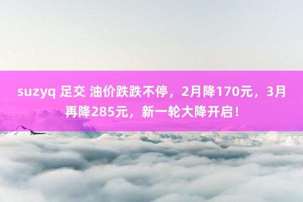 suzyq 足交 油价跌跌不停，2月降170元，3月再降285元，新一轮大降开启！