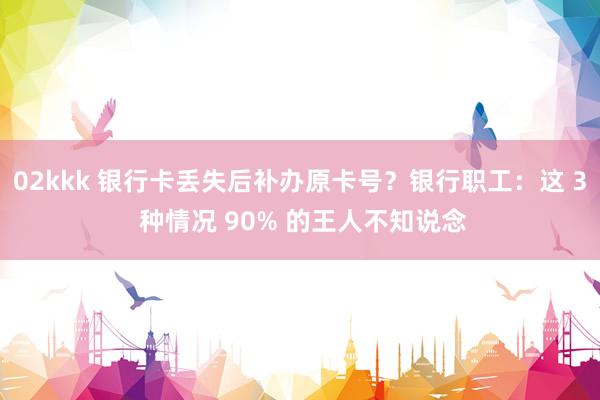 02kkk 银行卡丢失后补办原卡号？银行职工：这 3 种情况 90% 的王人不知说念