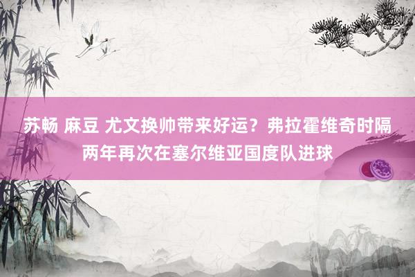 苏畅 麻豆 尤文换帅带来好运？弗拉霍维奇时隔两年再次在塞尔维亚国度队进球