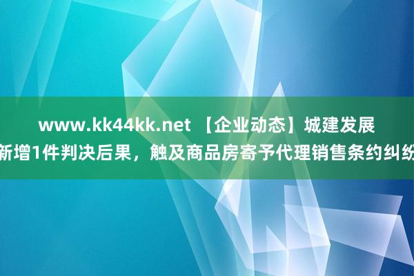 www.kk44kk.net 【企业动态】城建发展新增1件判决后果，触及商品房寄予代理销售条约纠纷