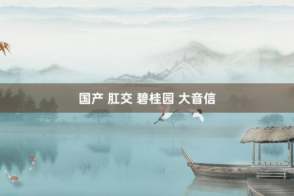 国产 肛交 碧桂园 大音信