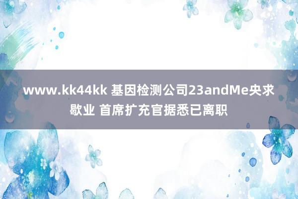 www.kk44kk 基因检测公司23andMe央求歇业 首席扩充官据悉已离职