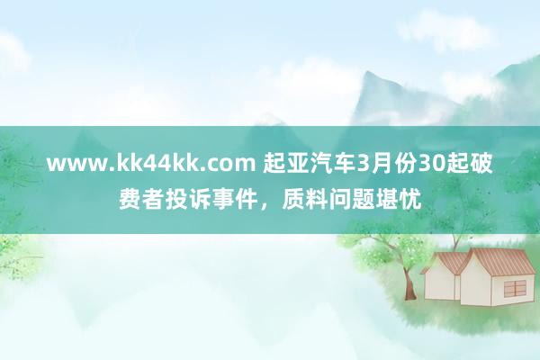 www.kk44kk.com 起亚汽车3月份30起破费者投诉事件，质料问题堪忧