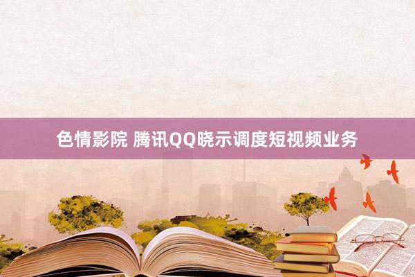 色情影院 腾讯QQ晓示调度短视频业务