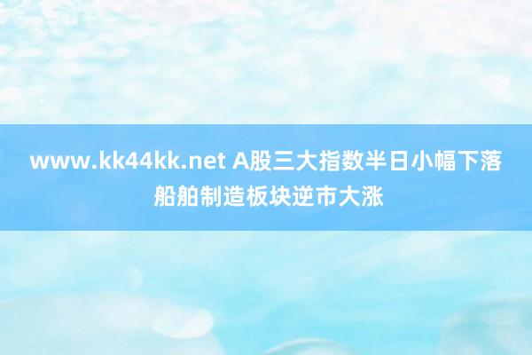 www.kk44kk.net A股三大指数半日小幅下落 船舶制造板块逆市大涨