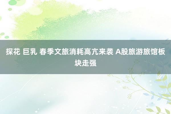 探花 巨乳 春季文旅消耗高亢来袭 A股旅游旅馆板块走强