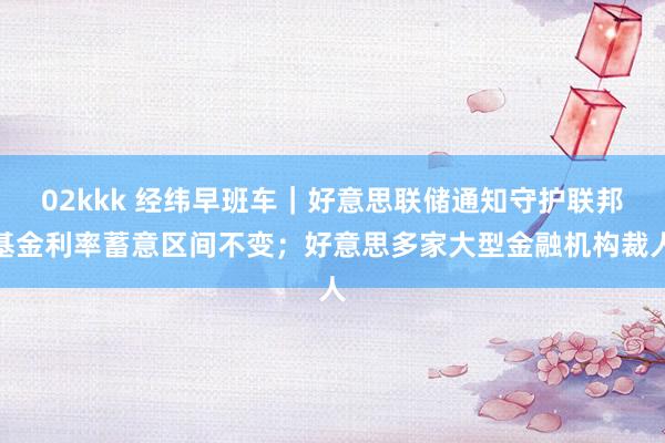 02kkk 经纬早班车｜好意思联储通知守护联邦基金利率蓄意区间不变；好意思多家大型金融机构裁人