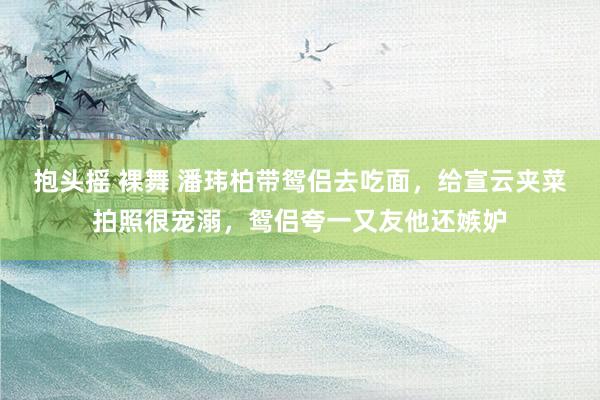 抱头摇 裸舞 潘玮柏带鸳侣去吃面，给宣云夹菜拍照很宠溺，鸳侣夸一又友他还嫉妒