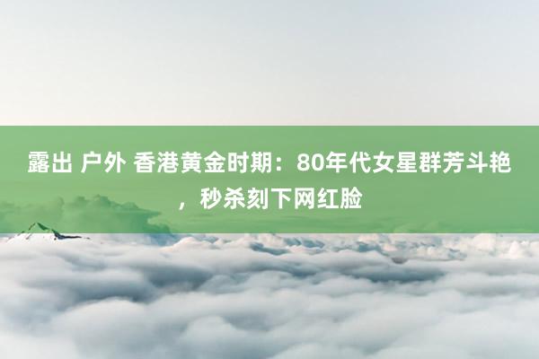 露出 户外 香港黄金时期：80年代女星群芳斗艳，秒杀刻下网红脸